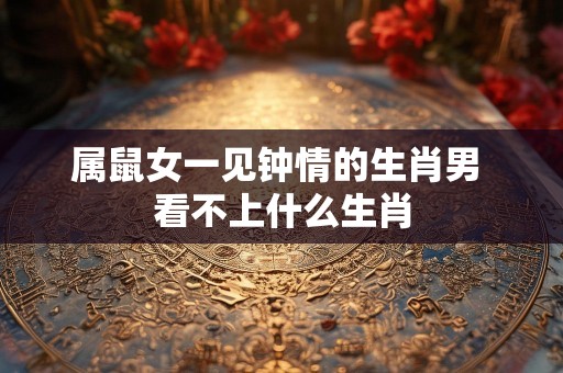属鼠女一见钟情的生肖男 看不上什么生肖