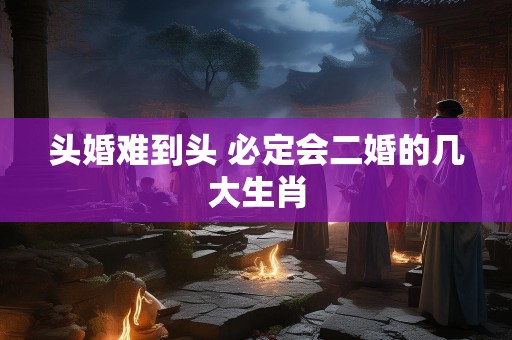 头婚难到头 必定会二婚的几大生肖