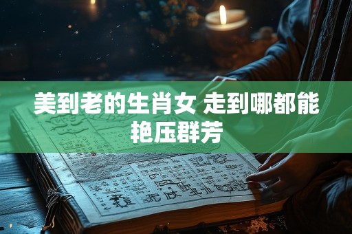 美到老的生肖女 走到哪都能艳压群芳
