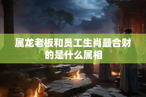属龙老板和员工生肖最合财的是什么属相