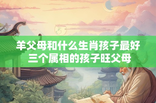 羊父母和什么生肖孩子最好 三个属相的孩子旺父母