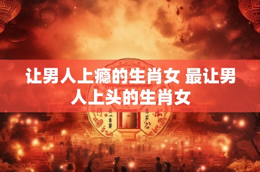 让男人上瘾的生肖女 最让男人上头的生肖女