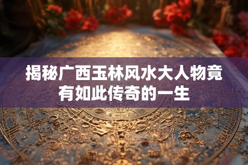 揭秘广西玉林风水大人物竟有如此传奇的一生