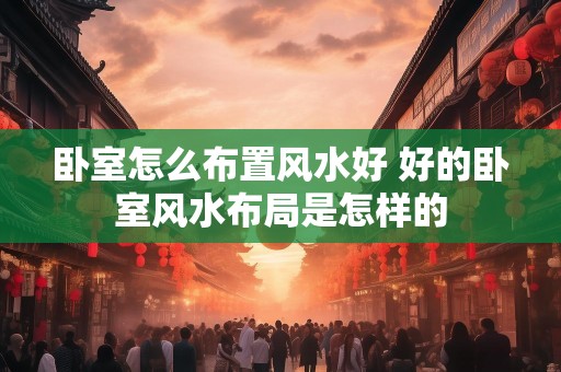 卧室怎么布置风水好 好的卧室风水布局是怎样的