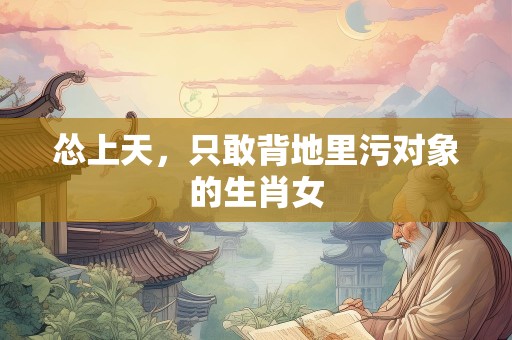 怂上天，只敢背地里污对象的生肖女