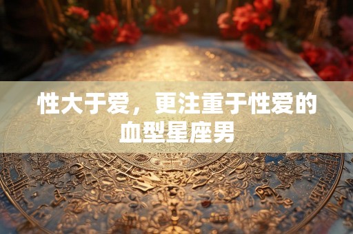 性大于爱，更注重于性爱的血型星座男