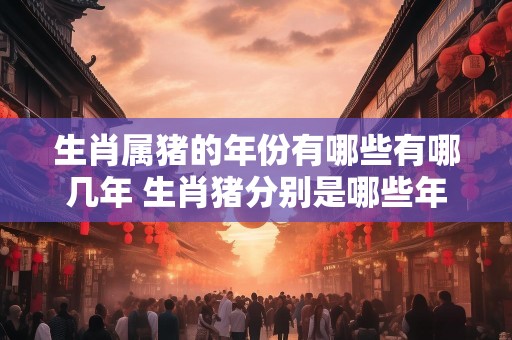 生肖属猪的年份有哪些有哪几年 生肖猪分别是哪些年
