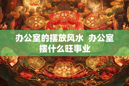 办公室的摆放风水  办公室摆什么旺事业