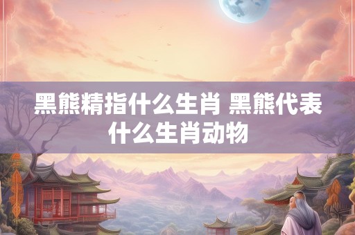 黑熊精指什么生肖 黑熊代表什么生肖动物