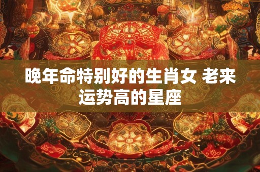 晚年命特别好的生肖女 老来运势高的星座