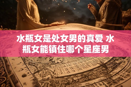 水瓶女是处女男的真爱 水瓶女能镇住哪个星座男