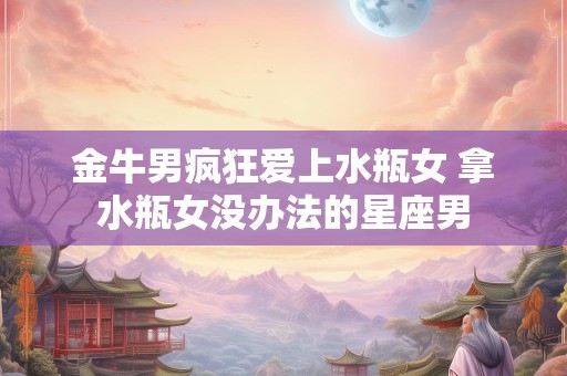 金牛男疯狂爱上水瓶女 拿水瓶女没办法的星座男