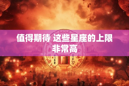 值得期待 这些星座的上限非常高