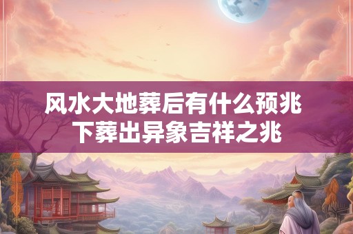 风水大地葬后有什么预兆 下葬出异象吉祥之兆