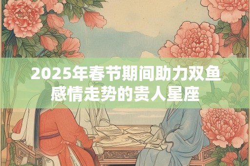 2025年春节期间助力双鱼感情走势的贵人星座