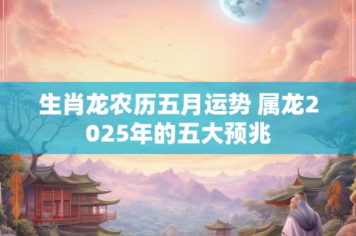 生肖龙农历五月运势 属龙2025年的五大预兆
