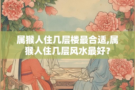 属猴人住几层楼最合适,属猴人住几层风水最好？