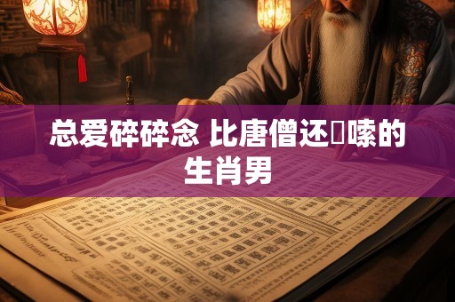 总爱碎碎念 比唐僧还啰嗦的生肖男
