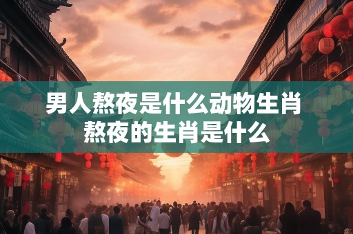男人熬夜是什么动物生肖 熬夜的生肖是什么