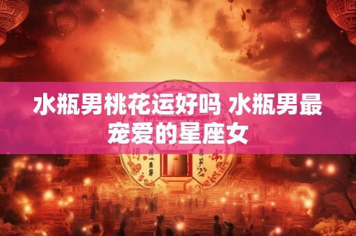 水瓶男桃花运好吗 水瓶男最宠爱的星座女