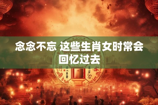 念念不忘 这些生肖女时常会回忆过去