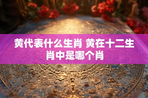 黄代表什么生肖 黄在十二生肖中是哪个肖