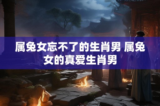 属兔女忘不了的生肖男 属兔女的真爱生肖男