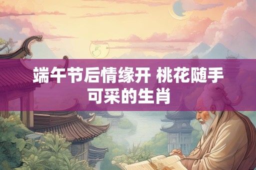 端午节后情缘开 桃花随手可采的生肖