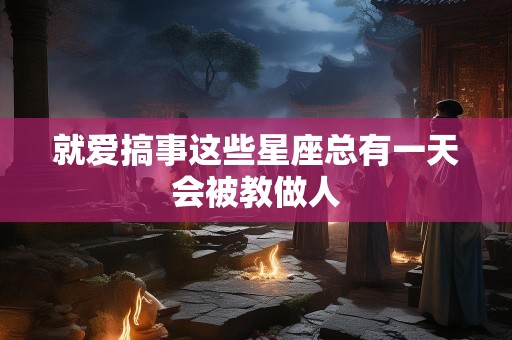 就爱搞事这些星座总有一天会被教做人