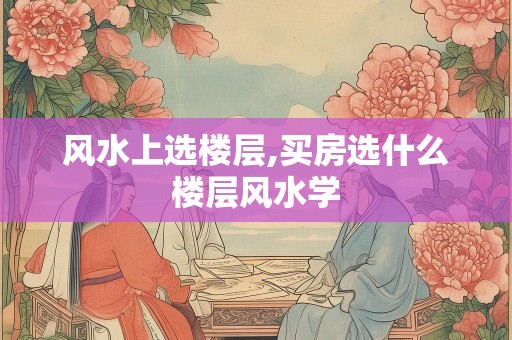 风水上选楼层,买房选什么楼层风水学