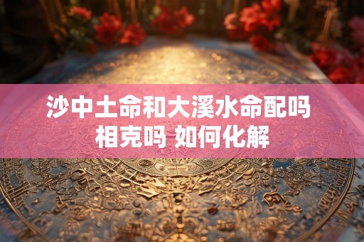 沙中土命和大溪水命配吗 相克吗 如何化解
