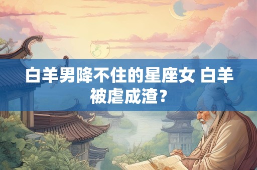 白羊男降不住的星座女 白羊被虐成渣？