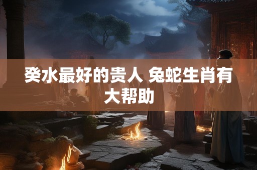 癸水最好的贵人 兔蛇生肖有大帮助