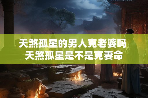 天煞孤星的男人克老婆吗 天煞孤星是不是克妻命