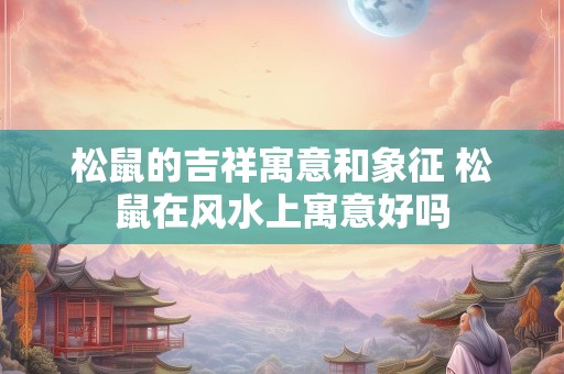 松鼠的吉祥寓意和象征 松鼠在风水上寓意好吗