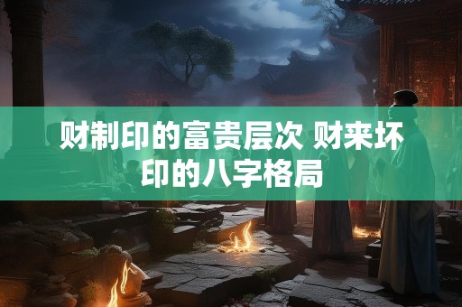 财制印的富贵层次 财来坏印的八字格局