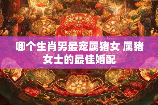 哪个生肖男最宠属猪女 属猪女士的最佳婚配