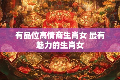 有品位高情商生肖女 最有魅力的生肖女