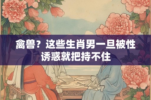 禽兽？这些生肖男一旦被性诱惑就把持不住