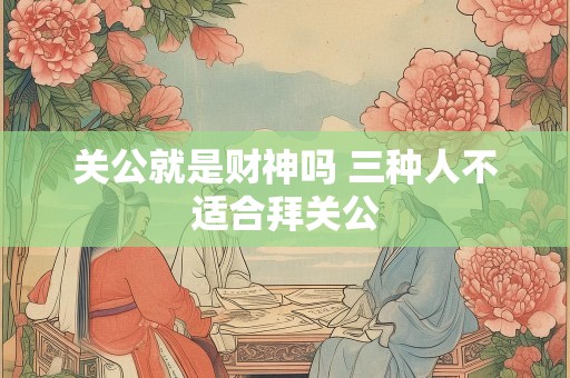关公就是财神吗 三种人不适合拜关公