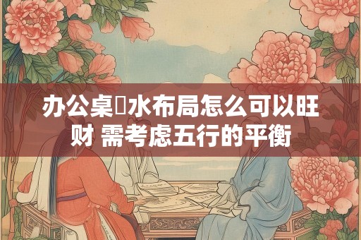 办公桌風水布局怎么可以旺财 需考虑五行的平衡