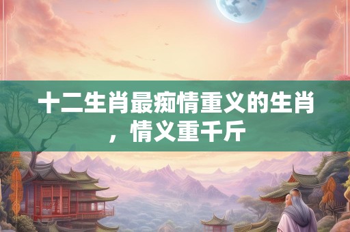 十二生肖最痴情重义的生肖，情义重千斤