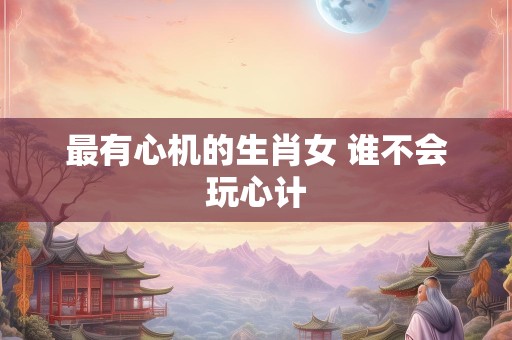 最有心机的生肖女 谁不会玩心计