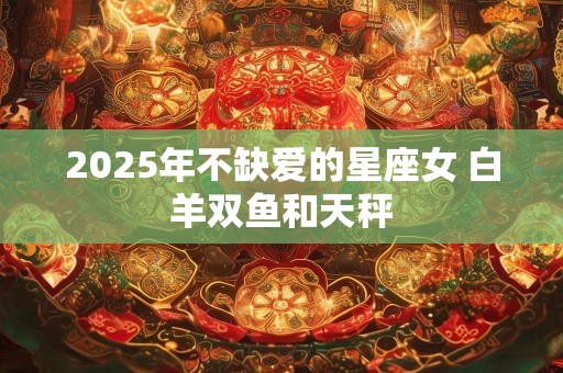 2025年不缺爱的星座女 白羊双鱼和天秤