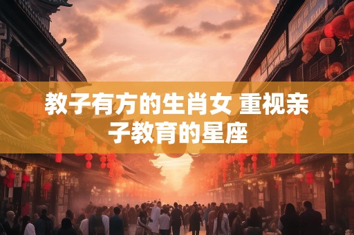 教子有方的生肖女 重视亲子教育的星座