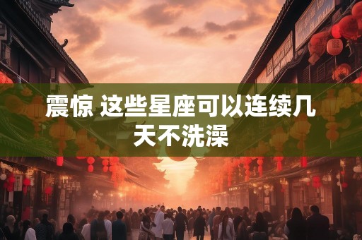 震惊 这些星座可以连续几天不洗澡