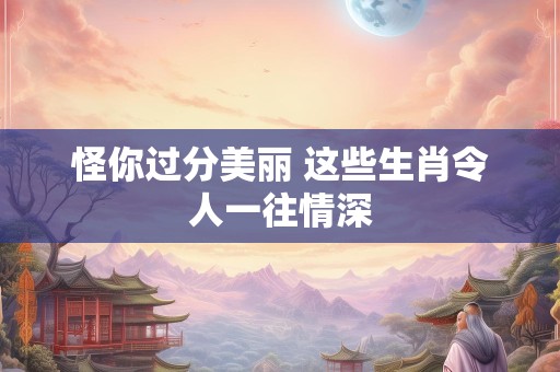 怪你过分美丽 这些生肖令人一往情深