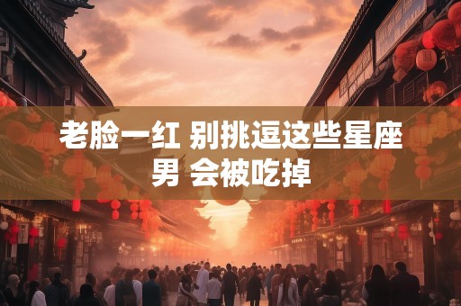 老脸一红 别挑逗这些星座男 会被吃掉