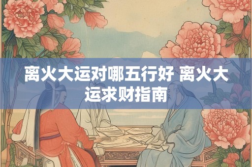 离火大运对哪五行好 离火大运求财指南
