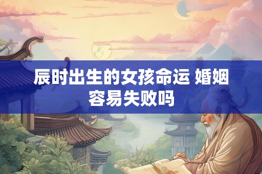 辰时出生的女孩命运 婚姻容易失败吗